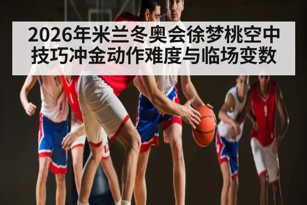 2026年米兰冬奥会徐梦桃空中技巧冲金动作难度与临场变数